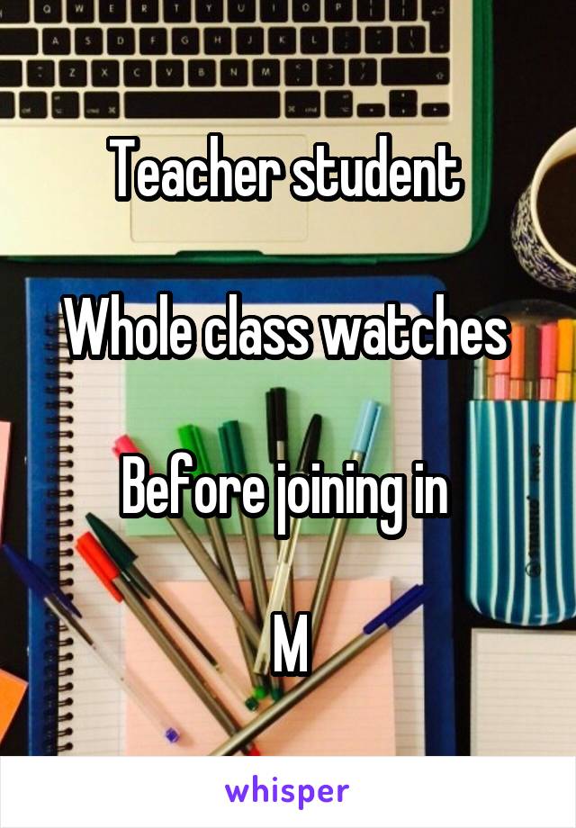 Teacher student 

Whole class watches 

Before joining in 

M
