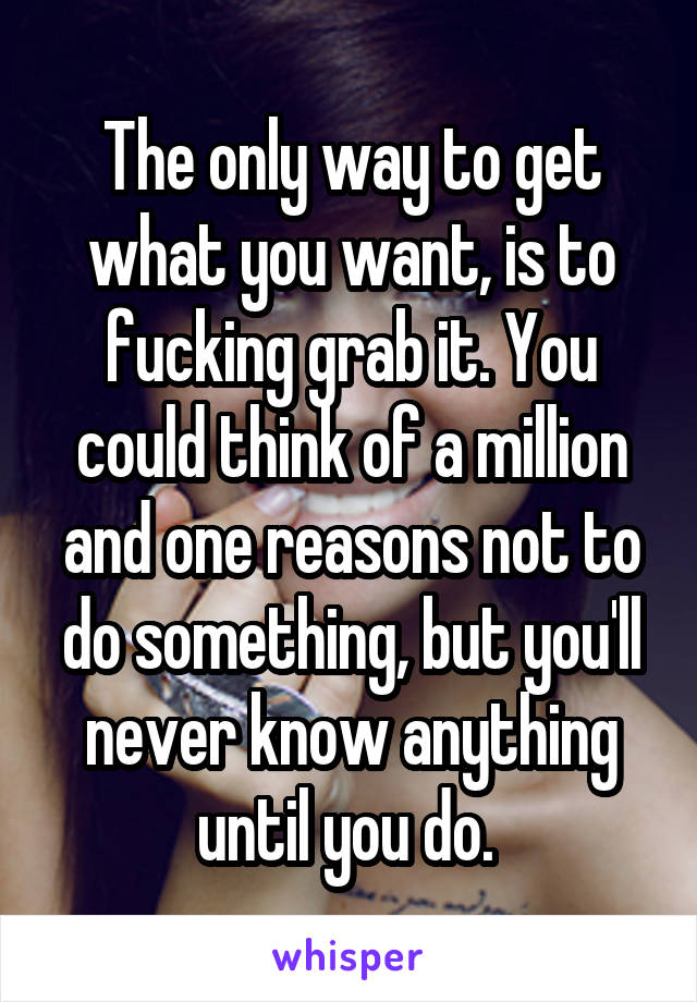 The only way to get what you want, is to fucking grab it. You could think of a million and one reasons not to do something, but you'll never know anything until you do. 