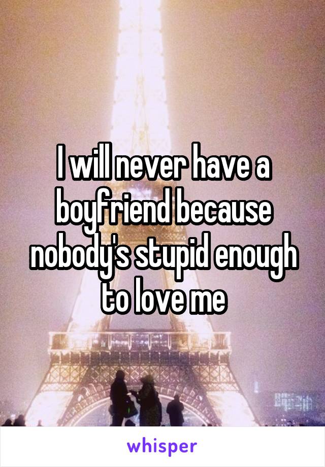 I will never have a boyfriend because nobody's stupid enough to love me