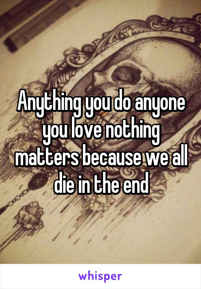 Anything you do anyone you love nothing matters because we all die in the end