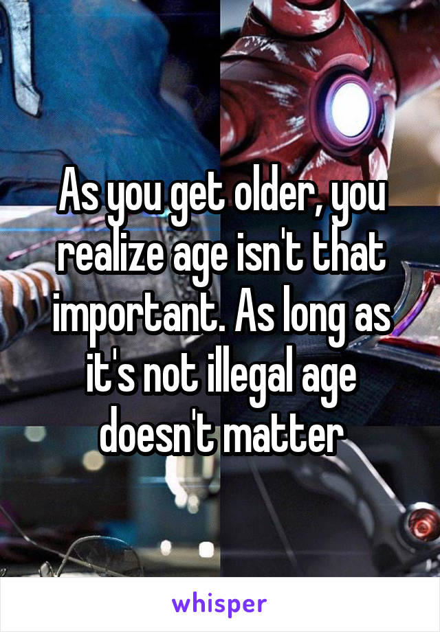 As you get older, you realize age isn't that important. As long as it's not illegal age doesn't matter