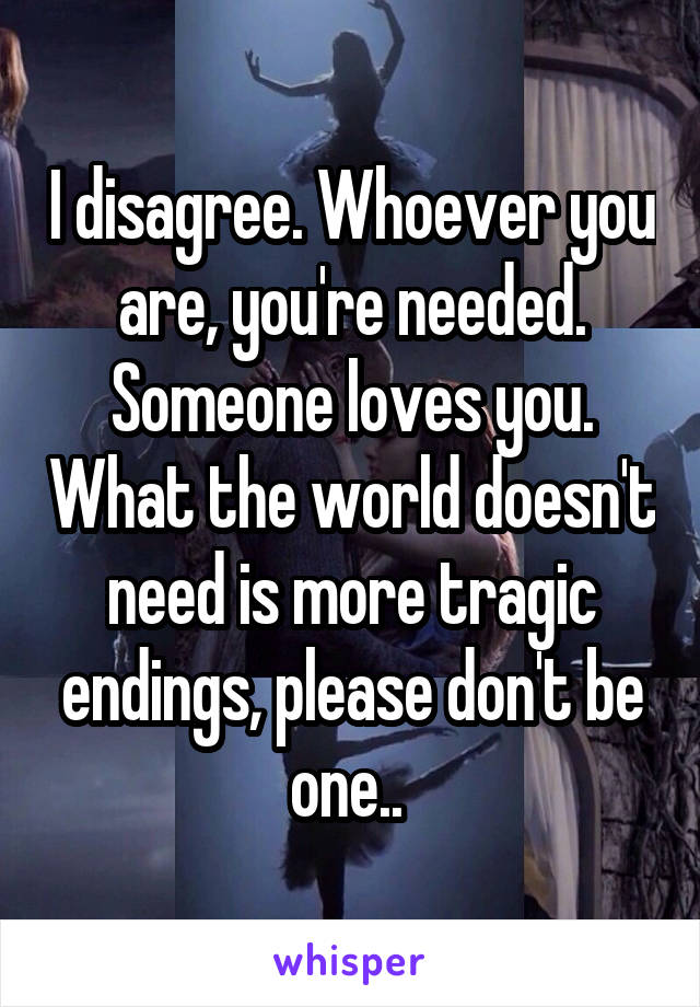 I disagree. Whoever you are, you're needed. Someone loves you. What the world doesn't need is more tragic endings, please don't be one.. 