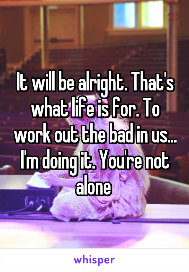 It will be alright. That's what life is for. To work out the bad in us... I'm doing it. You're not alone 