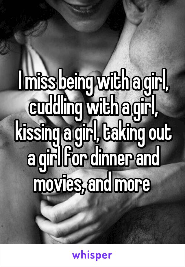 I miss being with a girl, cuddling with a girl, kissing a girl, taking out a girl for dinner and movies, and more 