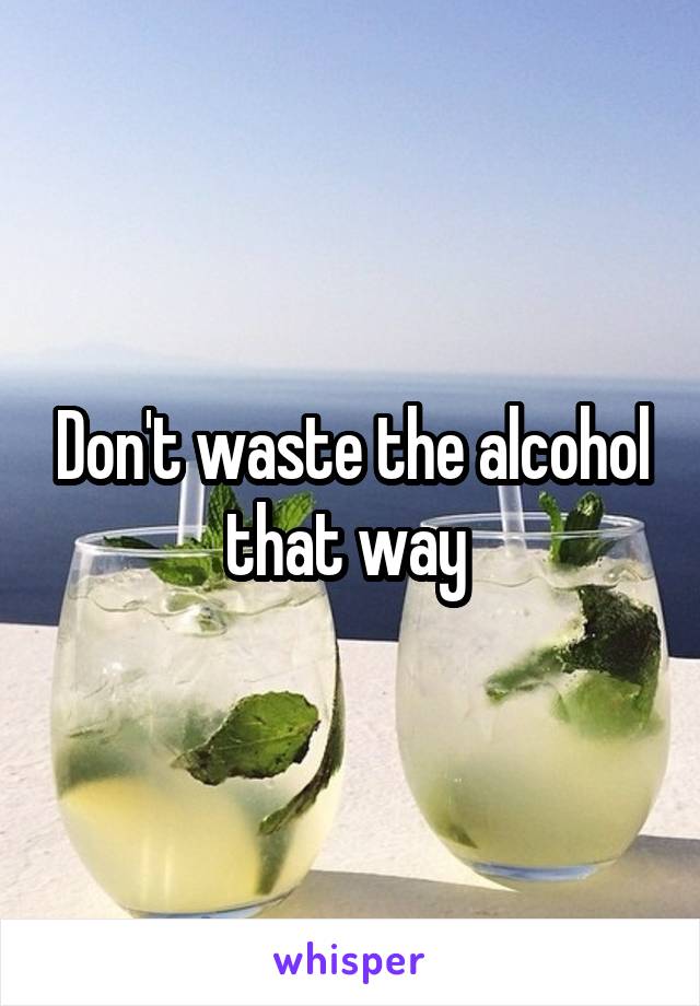 Don't waste the alcohol that way 