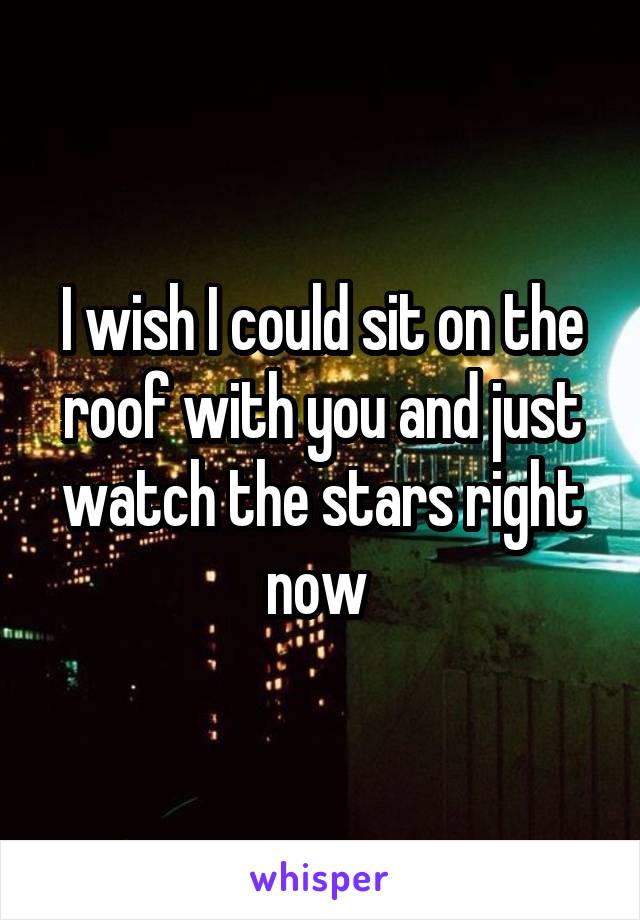 I wish I could sit on the roof with you and just watch the stars right now 