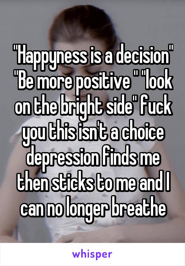 "Happyness is a decision" "Be more positive " "look on the bright side" fuck you this isn't a choice depression finds me then sticks to me and I can no longer breathe