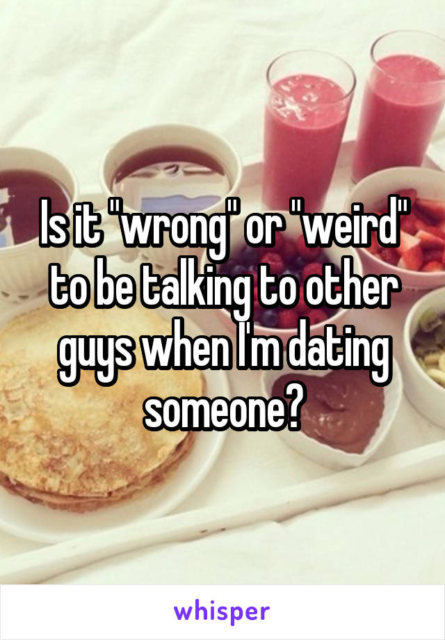Is it "wrong" or "weird" to be talking to other guys when I'm dating someone?