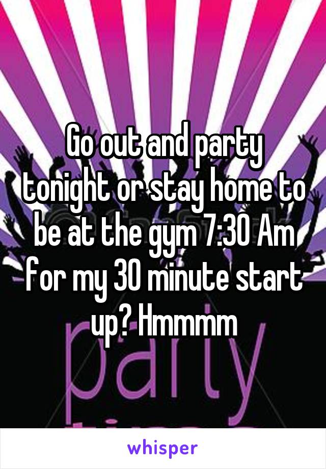 Go out and party tonight or stay home to be at the gym 7:30 Am for my 30 minute start up? Hmmmm