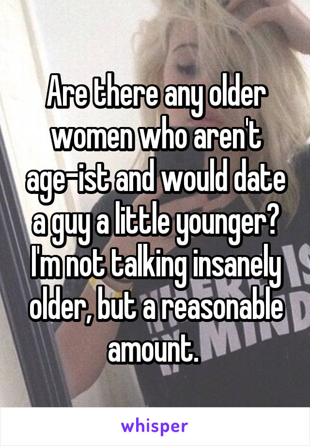 Are there any older women who aren't age-ist and would date a guy a little younger? I'm not talking insanely older, but a reasonable amount. 