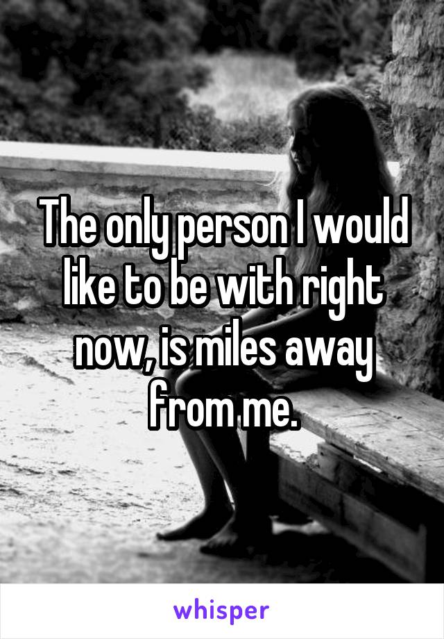 The only person I would like to be with right now, is miles away from me.