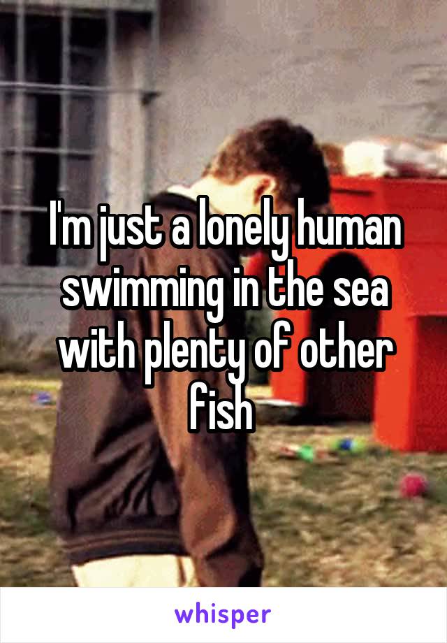 I'm just a lonely human swimming in the sea with plenty of other fish 