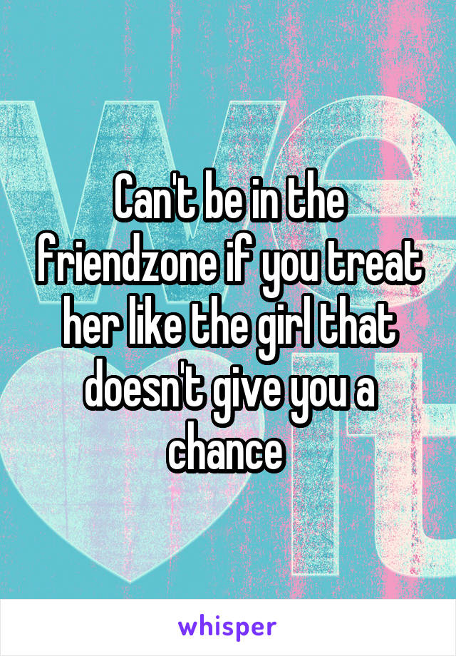 Can't be in the friendzone if you treat her like the girl that doesn't give you a chance 