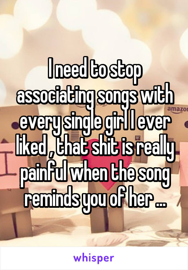 I need to stop associating songs with every single girl I ever liked , that shit is really painful when the song reminds you of her ...