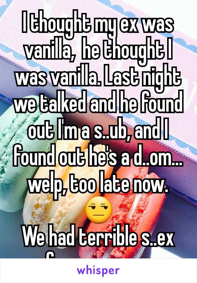 I thought my ex was vanilla,  he thought I was vanilla. Last night we talked and he found out I'm a s..ub, and I found out he's a d..om... welp, too late now. 😒
We had terrible s..ex for no reason 