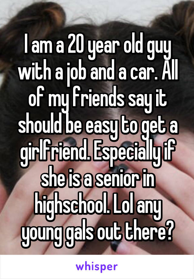 I am a 20 year old guy with a job and a car. All of my friends say it should be easy to get a girlfriend. Especially if she is a senior in highschool. Lol any young gals out there?