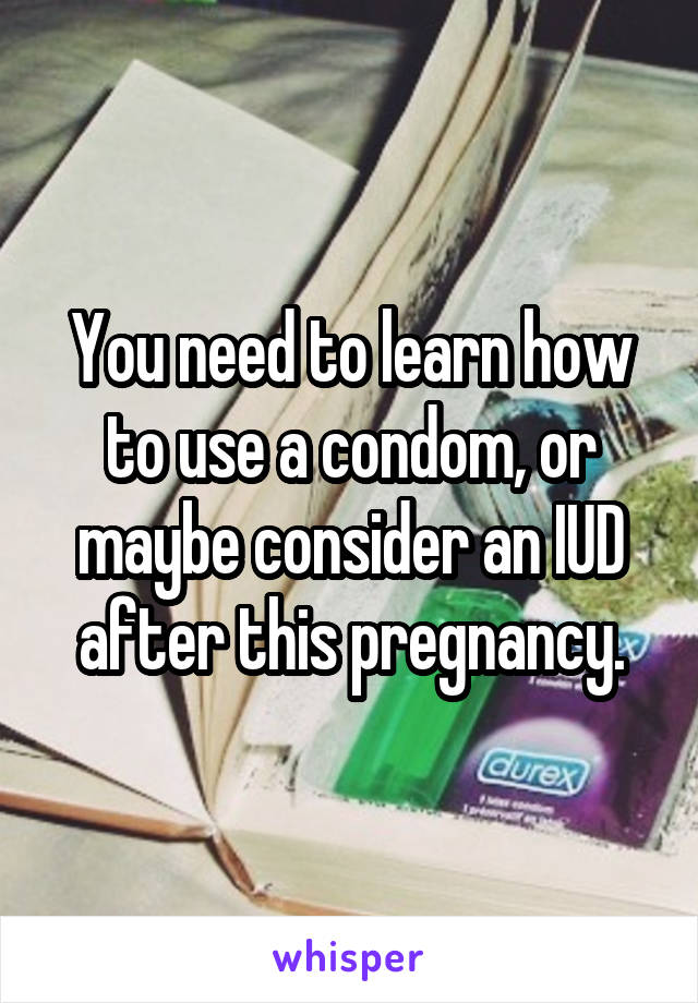 You need to learn how to use a condom, or maybe consider an IUD after this pregnancy.