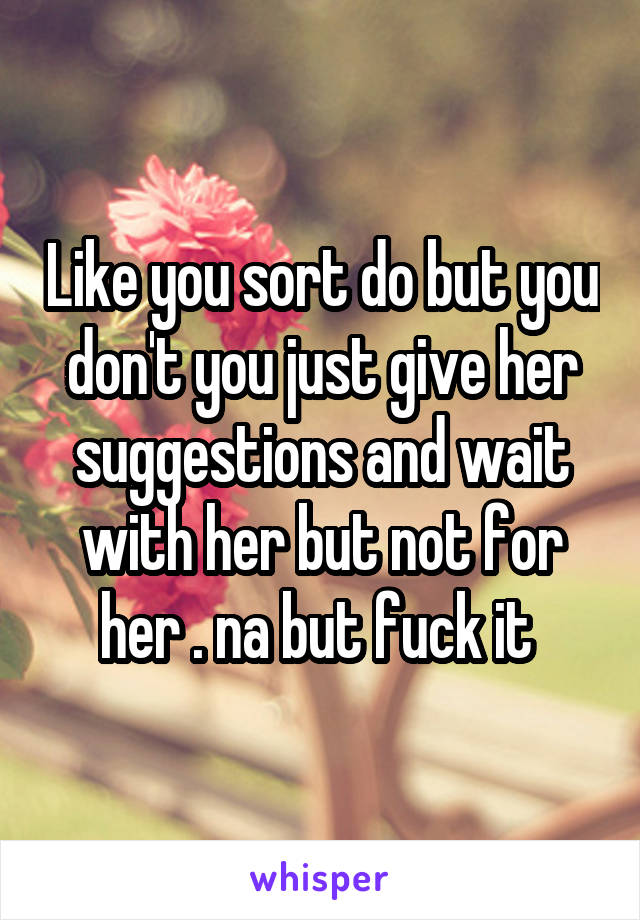Like you sort do but you don't you just give her suggestions and wait with her but not for her . na but fuck it 