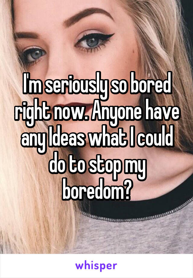 I'm seriously so bored right now. Anyone have any Ideas what I could do to stop my boredom?