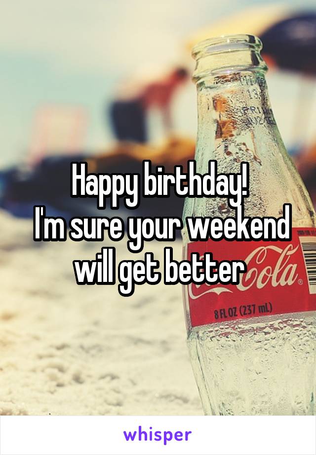 Happy birthday!
 I'm sure your weekend will get better