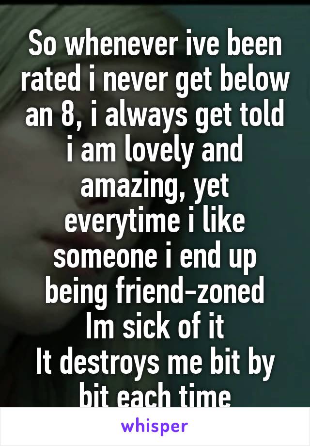 So whenever ive been rated i never get below an 8, i always get told i am lovely and amazing, yet everytime i like someone i end up being friend-zoned
Im sick of it
It destroys me bit by bit each time
