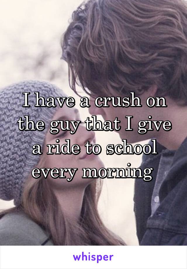 I have a crush on the guy that I give a ride to school every morning 