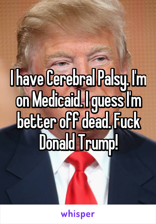 I have Cerebral Palsy. I'm on Medicaid. I guess I'm better off dead. Fuck Donald Trump!