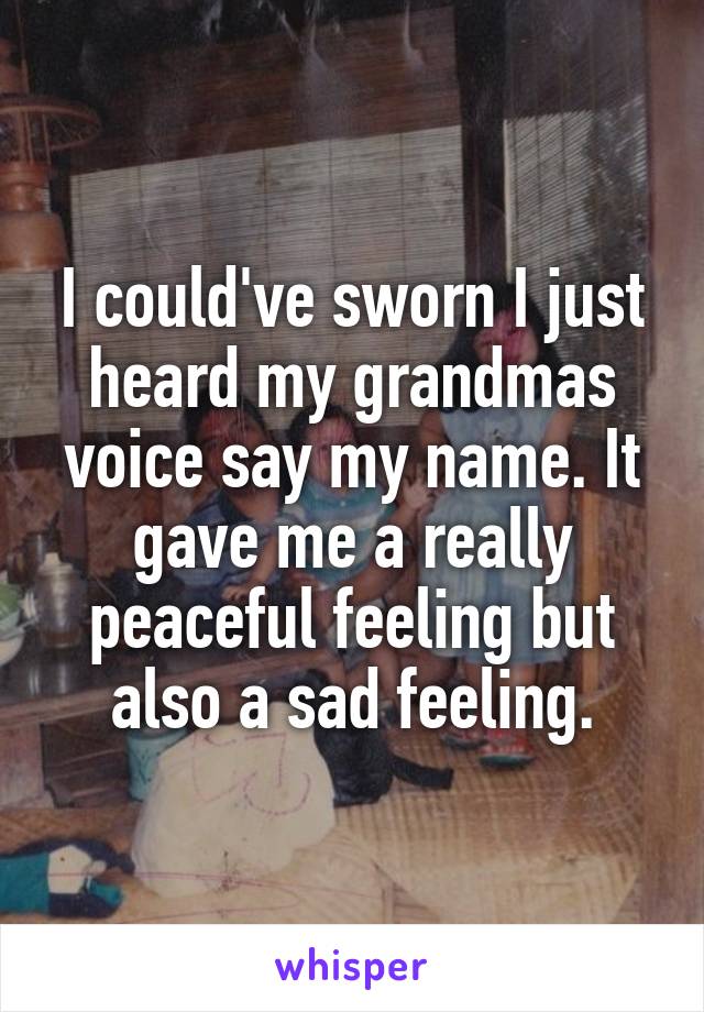 I could've sworn I just heard my grandmas voice say my name. It gave me a really peaceful feeling but also a sad feeling.
