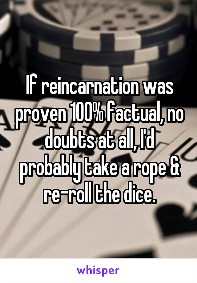 If reincarnation was proven 100% factual, no doubts at all, I'd probably take a rope & re-roll the dice.