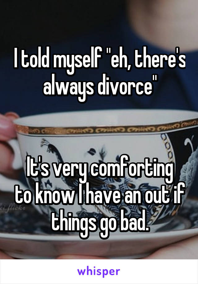 I told myself "eh, there's always divorce"


It's very comforting to know I have an out if things go bad.