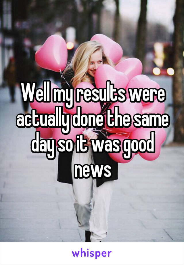 Well my results were actually done the same day so it was good news