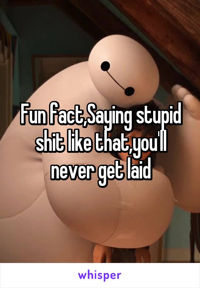 Fun fact,Saying stupid shit like that,you'll never get laid