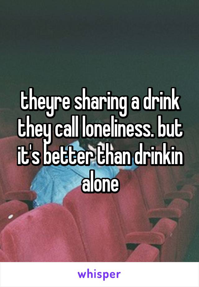 theyre sharing a drink they call loneliness. but it's better than drinkin alone