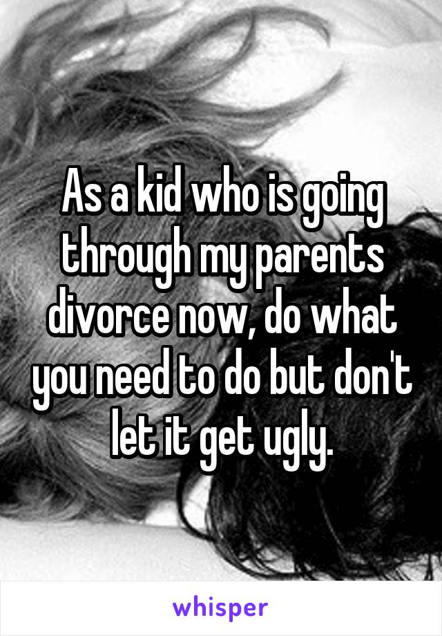 As a kid who is going through my parents divorce now, do what you need to do but don't let it get ugly.