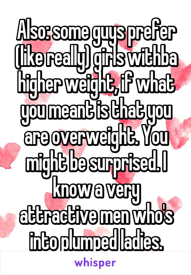 Also: some guys prefer (like really) girls withba higher weight, if what you meant is that you are overweight. You might be surprised. I know a very attractive men who's into plumped ladies.