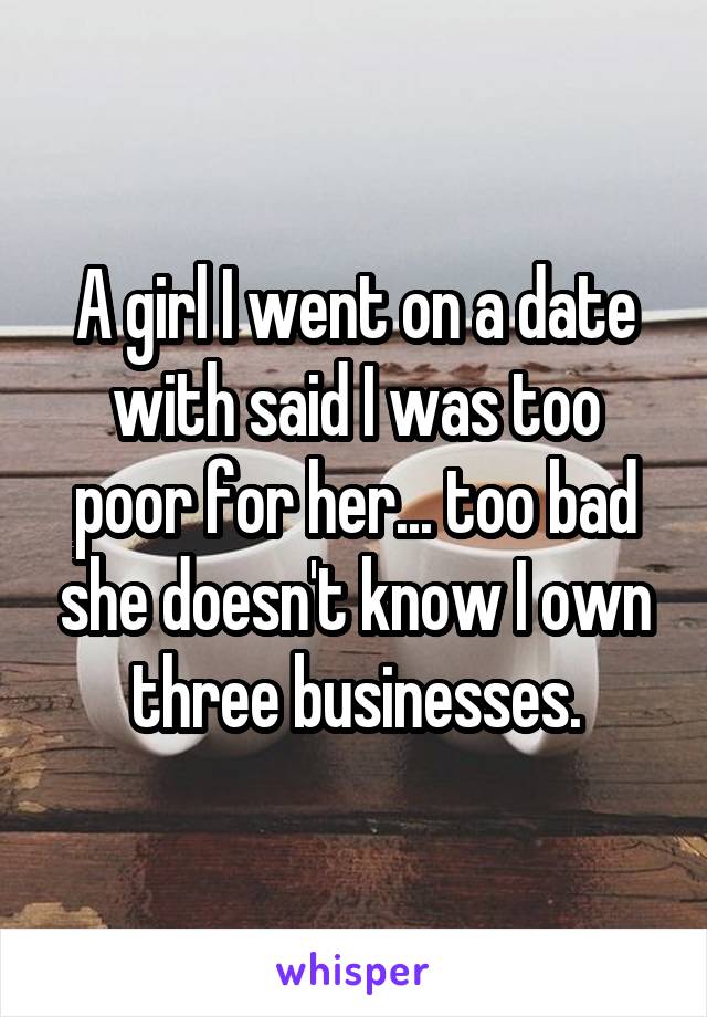 A girl I went on a date with said I was too poor for her... too bad she doesn't know I own three businesses.