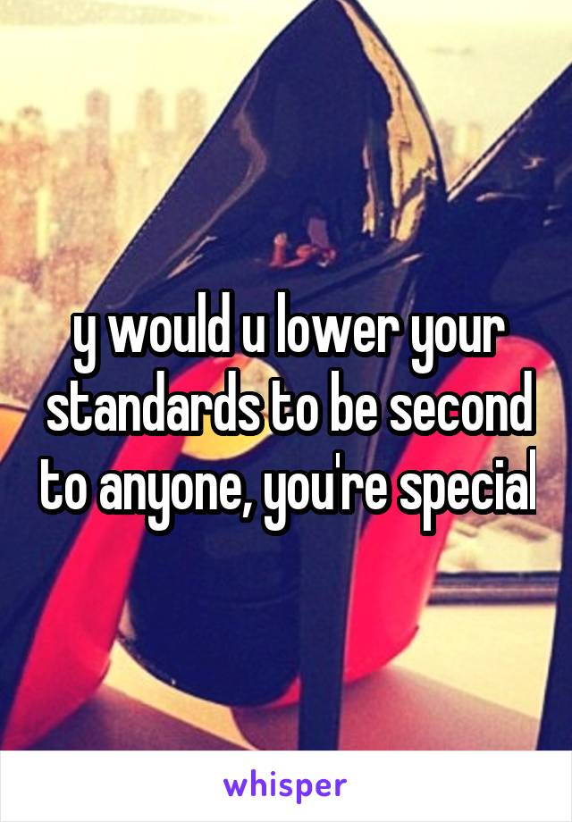 y would u lower your standards to be second to anyone, you're special
