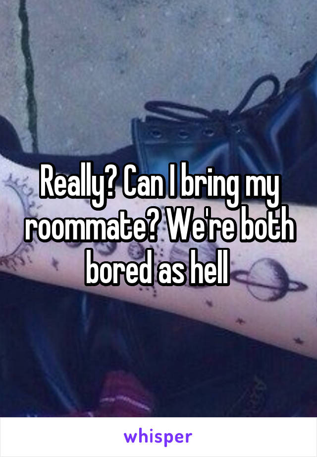 Really? Can I bring my roommate? We're both bored as hell 