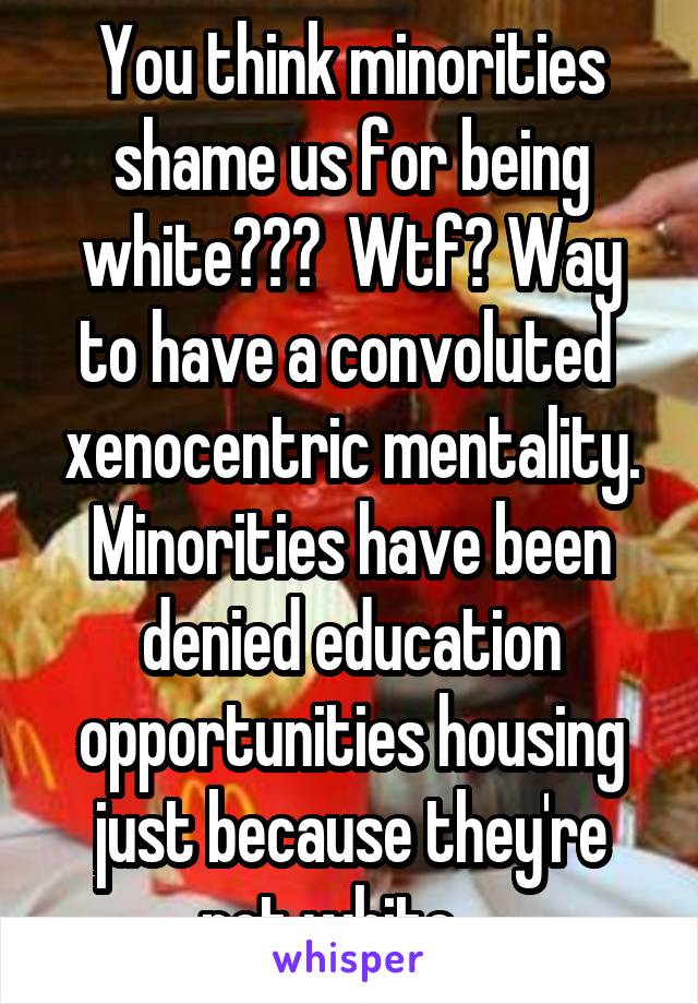 You think minorities shame us for being white???  Wtf? Way to have a convoluted  xenocentric mentality. Minorities have been denied education opportunities housing just because they're not white ...