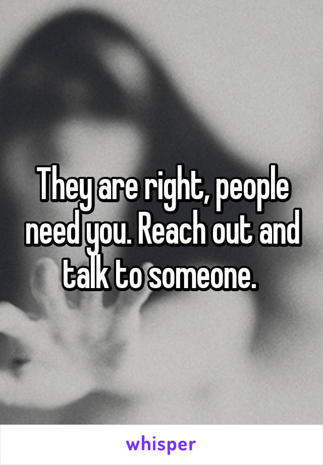 They are right, people need you. Reach out and talk to someone. 