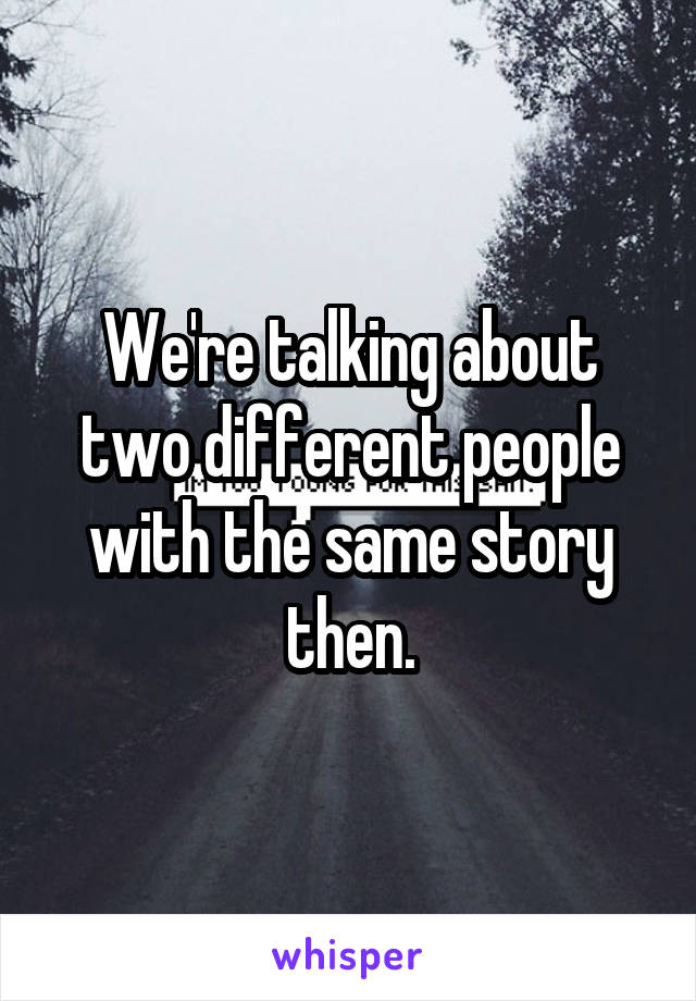 We're talking about two different people with the same story then.