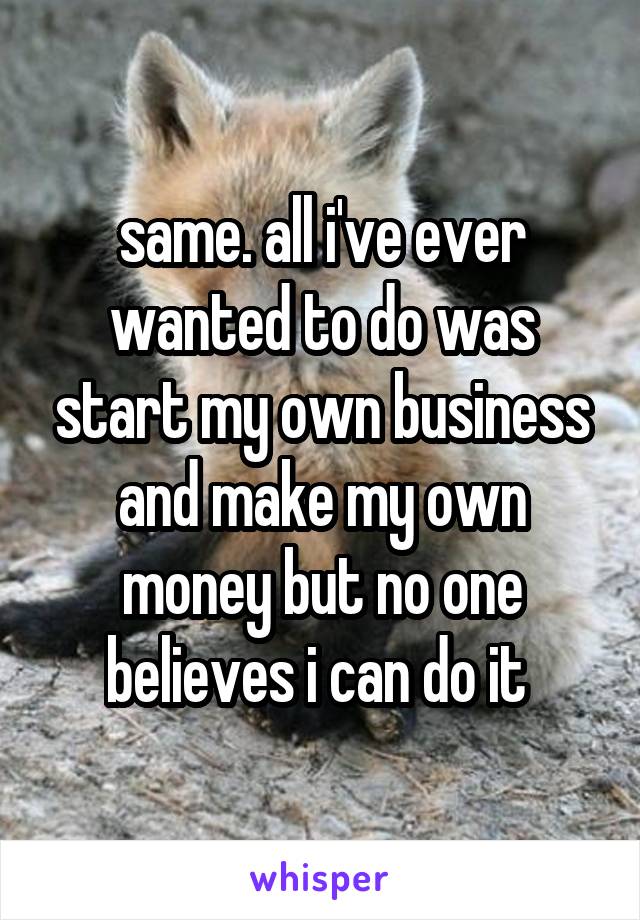 same. all i've ever wanted to do was start my own business and make my own money but no one believes i can do it 