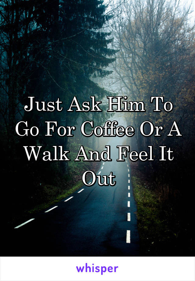 Just Ask Him To Go For Coffee Or A Walk And Feel It Out