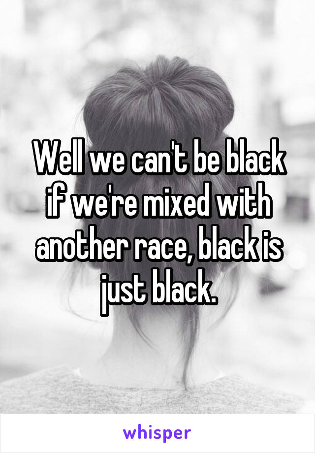 Well we can't be black if we're mixed with another race, black is just black.