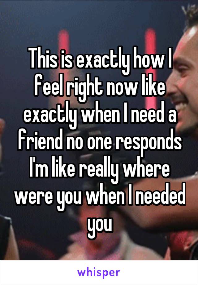 This is exactly how I feel right now like exactly when I need a friend no one responds I'm like really where were you when I needed you