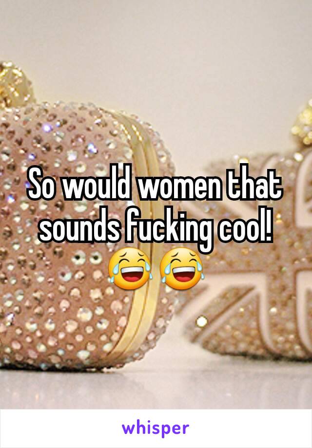 So would women that sounds fucking cool! 😂😂
