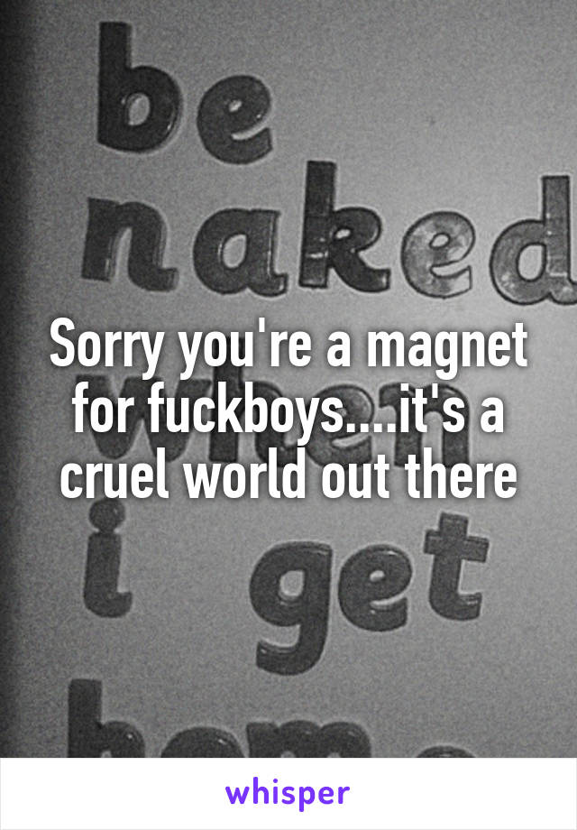 Sorry you're a magnet for fuckboys....it's a cruel world out there