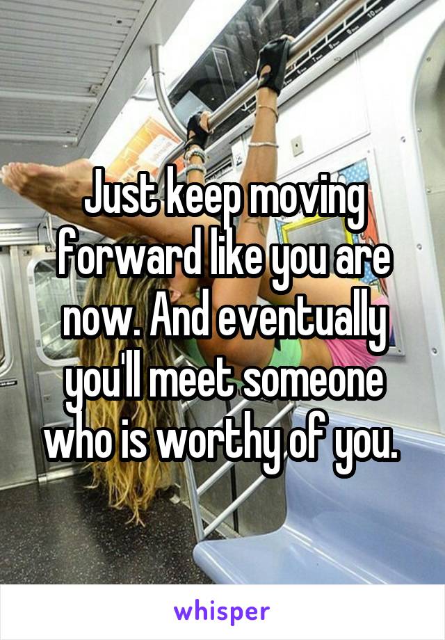Just keep moving forward like you are now. And eventually you'll meet someone who is worthy of you. 