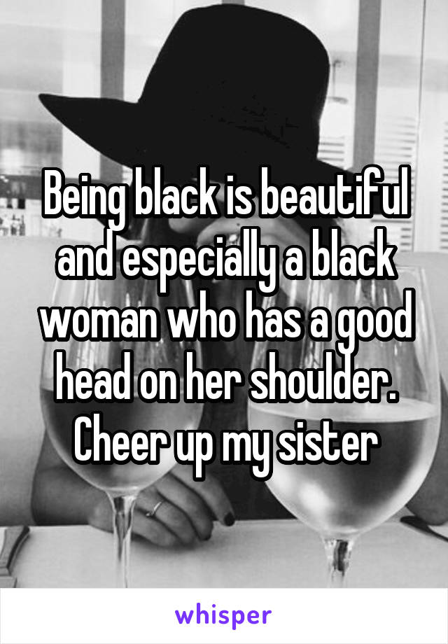 Being black is beautiful and especially a black woman who has a good head on her shoulder. Cheer up my sister