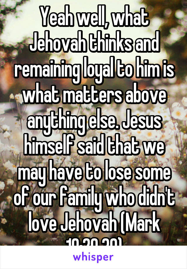 Yeah well, what Jehovah thinks and remaining loyal to him is what matters above anything else. Jesus himself said that we may have to lose some of our family who didn't love Jehovah (Mark 10:29,30)